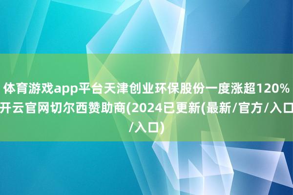 体育游戏app平台天津创业环保股份一度涨超120%-开云官网切尔西赞助商(2024已更新(最新/官方/入口)