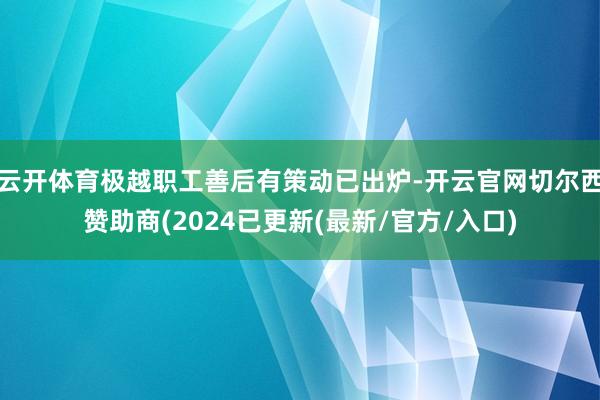云开体育极越职工善后有策动已出炉-开云官网切尔西赞助商(2024已更新(最新/官方/入口)