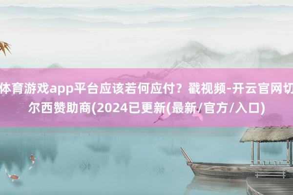 体育游戏app平台应该若何应付？戳视频-开云官网切尔西赞助商(2024已更新(最新/官方/入口)