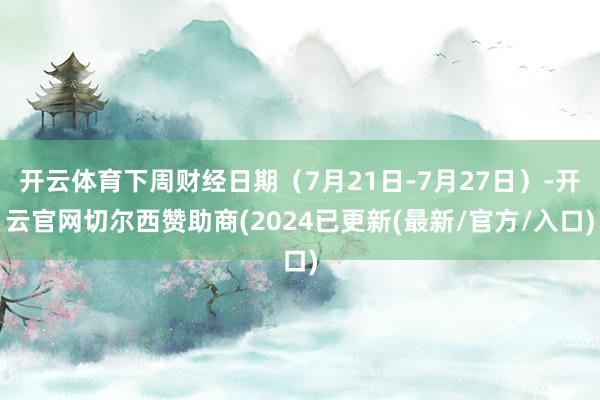 开云体育下周财经日期（7月21日-7月27日）-开云官网切尔西赞助商(2024已更新(最新/官方/入口)