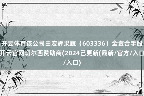 开云体育该公司由宏辉果蔬（603336）全资合手股-开云官网切尔西赞助商(2024已更新(最新/官方/入口)