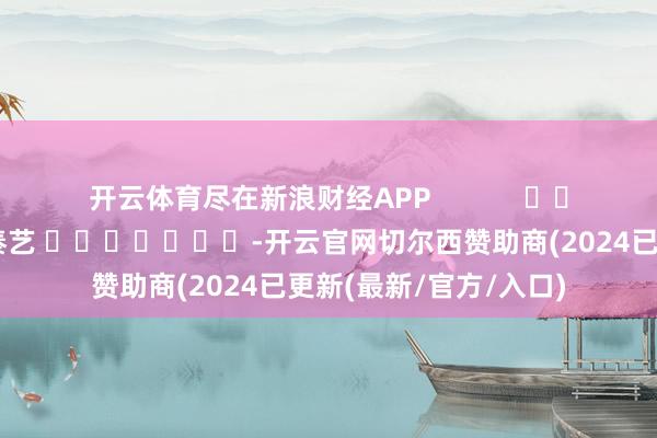 开云体育尽在新浪财经APP            						职守裁剪：秦艺 							-开云官网切尔西赞助商(2024已更新(最新/官方/入口)
